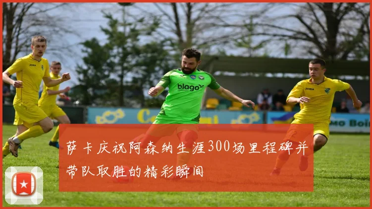 萨卡庆祝阿森纳生涯300场里程碑并带队取胜的精彩瞬间