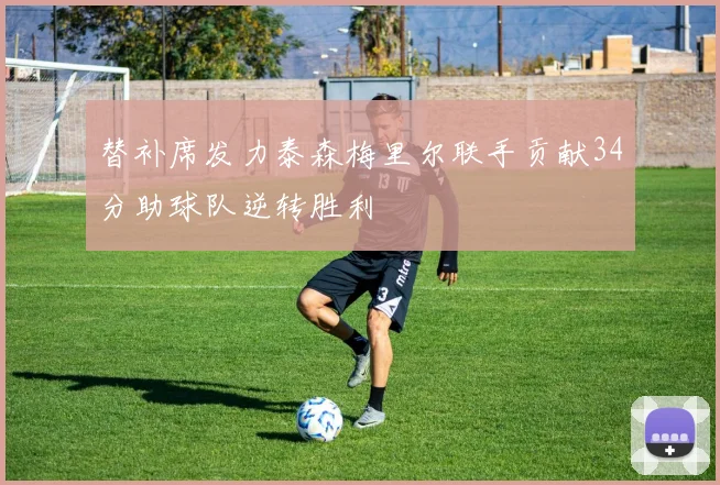 替补席发力泰森梅里尔联手贡献34分助球队逆转胜利