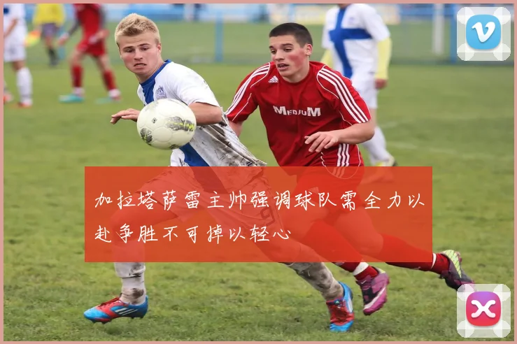 加拉塔萨雷主帅强调球队需全力以赴争胜不可掉以轻心
