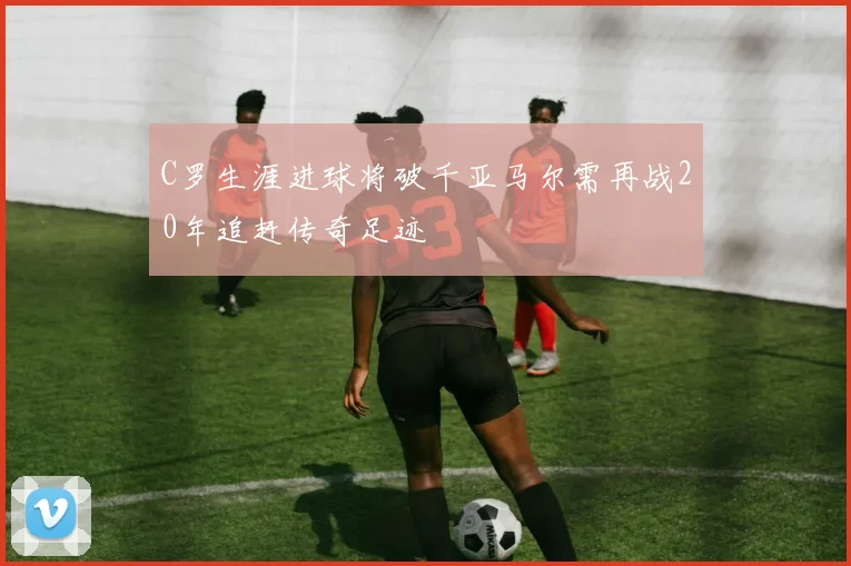 C罗生涯进球将破千亚马尔需再战20年追赶传奇足迹