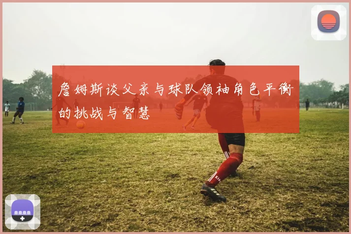 詹姆斯谈父亲与球队领袖角色平衡的挑战与智慧