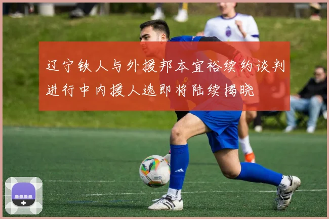 辽宁铁人与外援邦本宜裕续约谈判进行中内援人选即将陆续揭晓