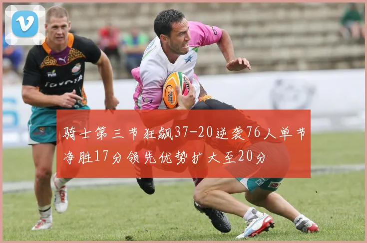 骑士第三节狂飙37-20逆袭76人单节净胜17分领先优势扩大至20分