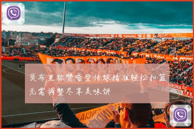 莫布里称赞哈登传球精准轻松扣篮无需调整尽享美味饼