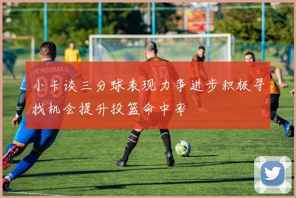 小卡谈三分球表现力争进步积极寻找机会提升投篮命中率