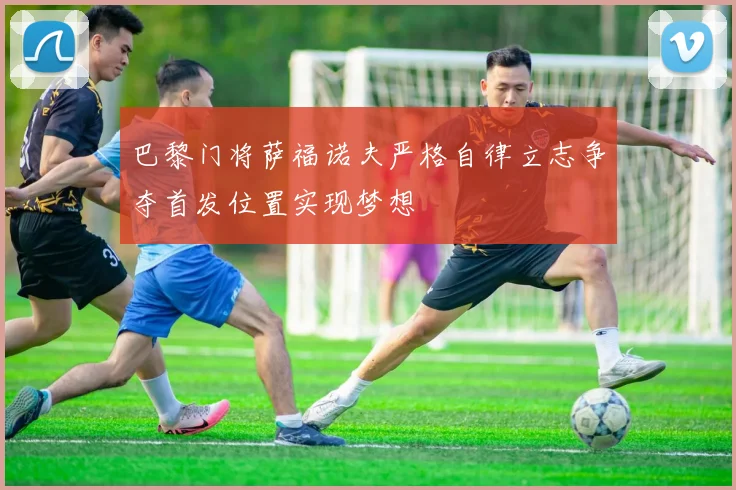 巴黎门将萨福诺夫严格自律立志争夺首发位置实现梦想