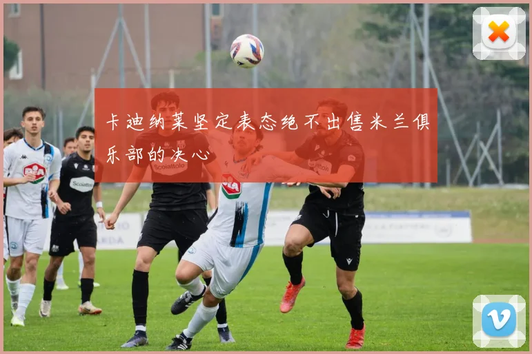 卡迪纳莱坚定表态绝不出售米兰俱乐部的决心