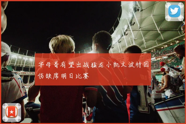 字母哥有望出战猛龙小凯文波特因伤缺席明日比赛