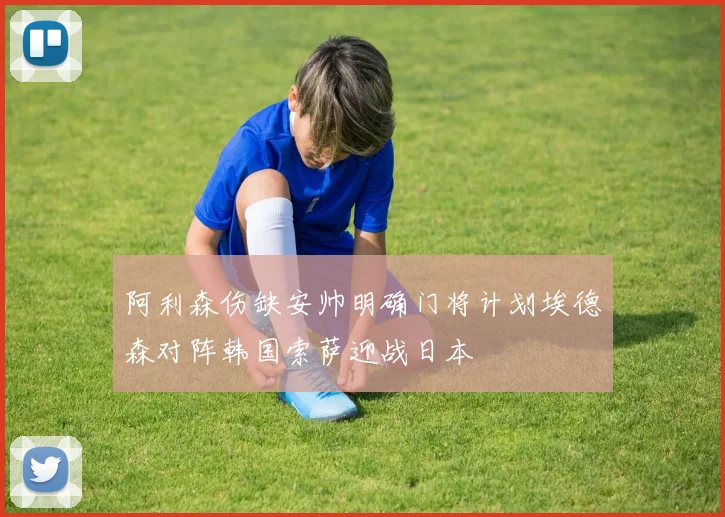 阿利森伤缺安帅明确门将计划埃德森对阵韩国索萨迎战日本