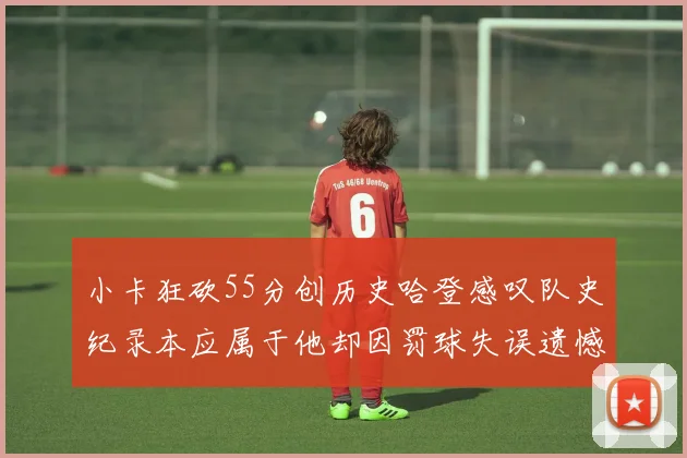 小卡狂砍55分创历史哈登感叹队史纪录本应属于他却因罚球失误遗憾错失