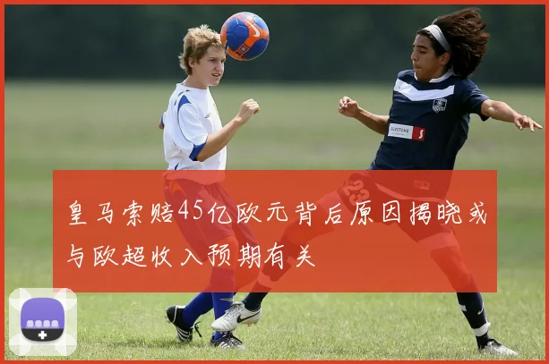 皇马索赔45亿欧元背后原因揭晓或与欧超收入预期有关