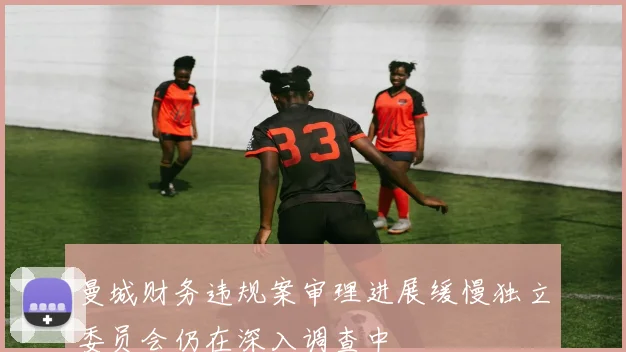 曼城财务违规案审理进展缓慢独立委员会仍在深入调查中