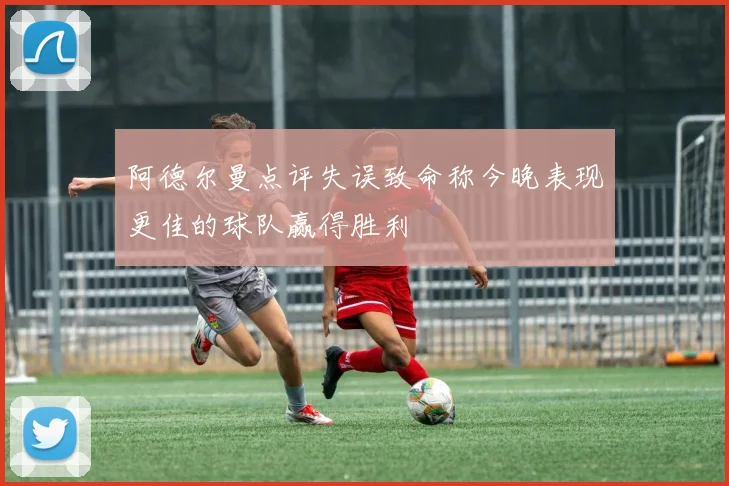 阿德尔曼点评失误致命称今晚表现更佳的球队赢得胜利
