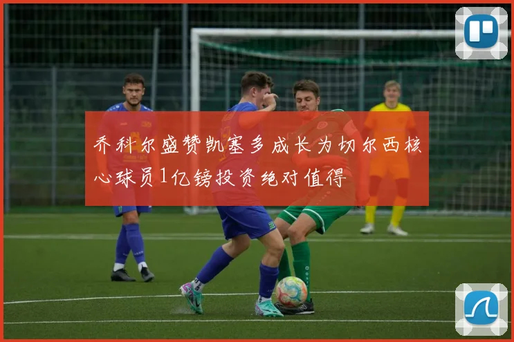 乔科尔盛赞凯塞多成长为切尔西核心球员1亿镑投资绝对值得
