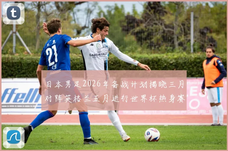 日本男足2026年备战计划揭晓三月对阵英格兰五月进行世界杯热身赛