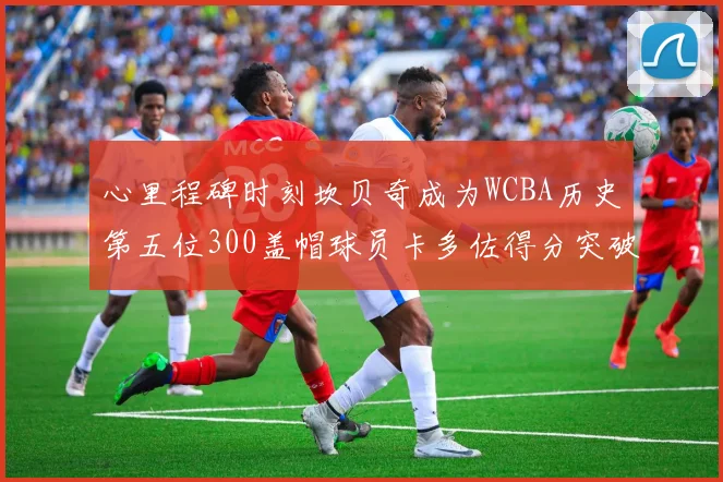 心里程碑时刻坎贝奇成为WCBA历史第五位300盖帽球员卡多佐得分突破1000大关