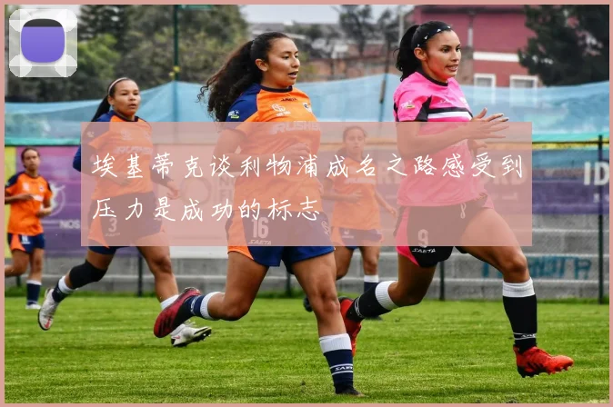 埃基蒂克谈利物浦成名之路感受到压力是成功的标志