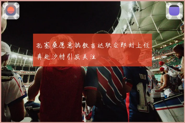 孔塞桑愿意执教吉达联合即刻上任奔赴沙特引发关注