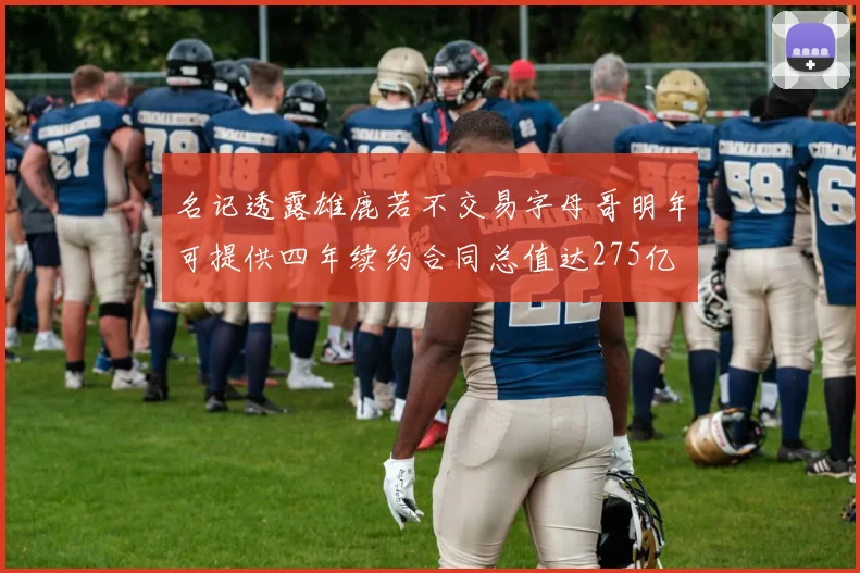 名记透露雄鹿若不交易字母哥明年可提供四年续约合同总值达275亿