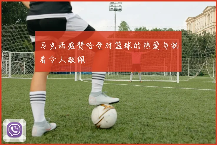 马克西盛赞哈登对篮球的热爱与执着令人敬佩