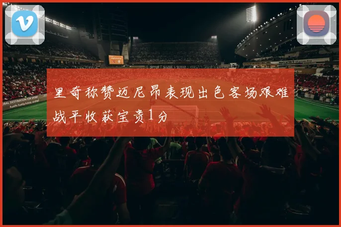 里奇称赞迈尼昂表现出色客场艰难战平收获宝贵1分