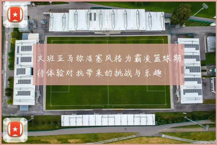 文班亚马称活塞风格为霸凌篮球期待体验对抗带来的挑战与乐趣