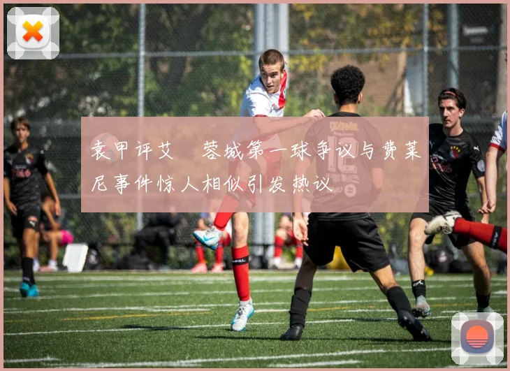 袁甲评艾堃蓉城第一球争议与费莱尼事件惊人相似引发热议