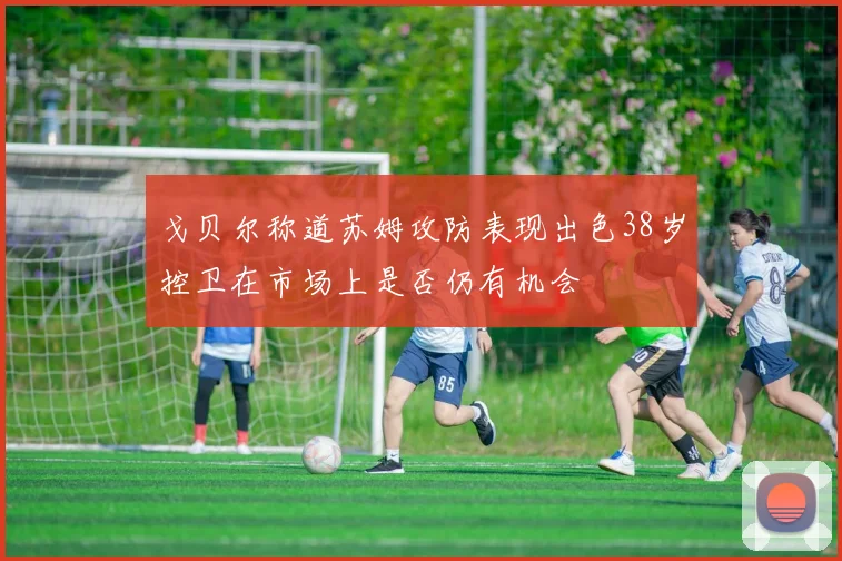 戈贝尔称道苏姆攻防表现出色38岁控卫在市场上是否仍有机会