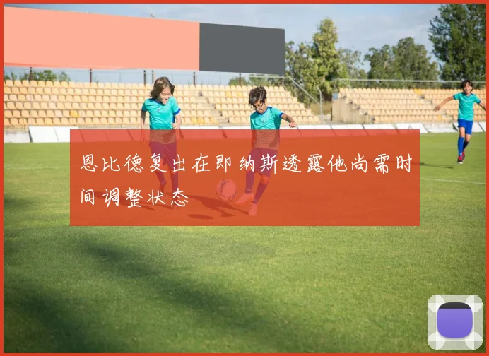 恩比德复出在即纳斯透露他尚需时间调整状态