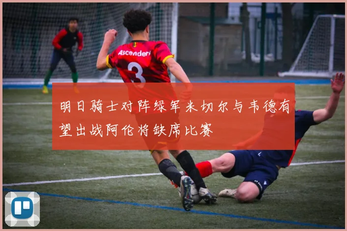 明日骑士对阵绿军米切尔与韦德有望出战阿伦将缺席比赛