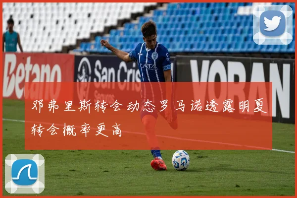 邓弗里斯转会动态罗马诺透露明夏转会概率更高