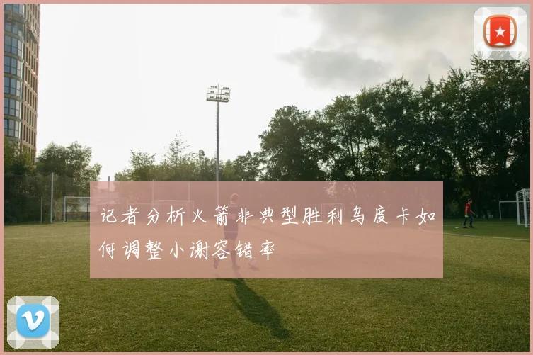 记者分析火箭非典型胜利乌度卡如何调整小谢容错率